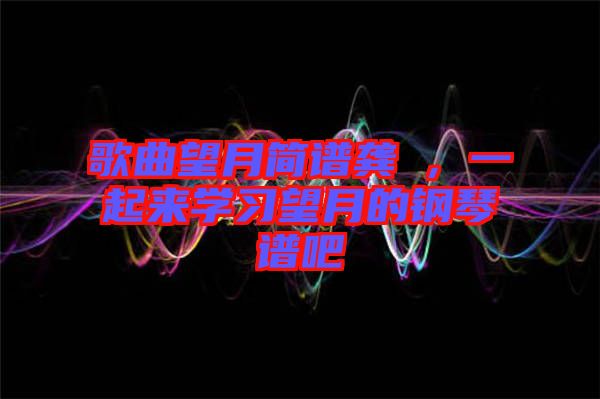 歌曲望月簡(jiǎn)譜龔玥，一起來學(xué)習(xí)望月的鋼琴譜吧
