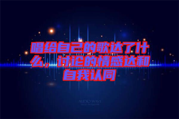 唱給自己的歌達(dá)了什么，討論的情感達(dá)和自我認(rèn)同