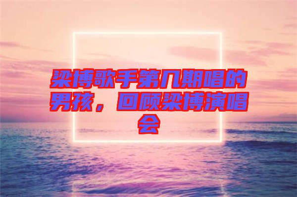 梁博歌手第幾期唱的男孩，回顧梁博演唱會