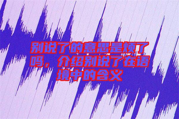 別說了的意思是煩了嗎，介紹別說了在語境中的含義