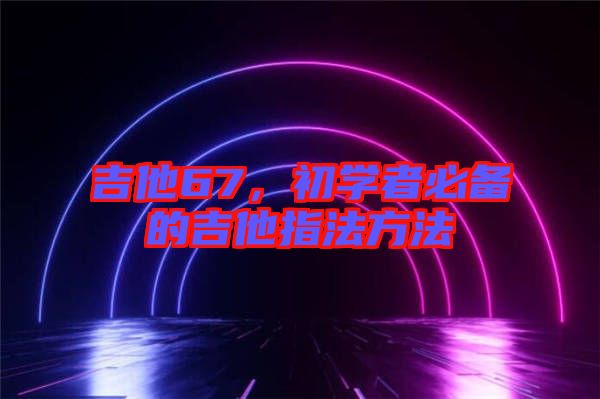 吉他67，初學者必備的吉他指法方法