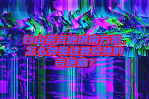 白山茶吉他譜南方凱，怎么彈奏這首輕快的吉他曲？
