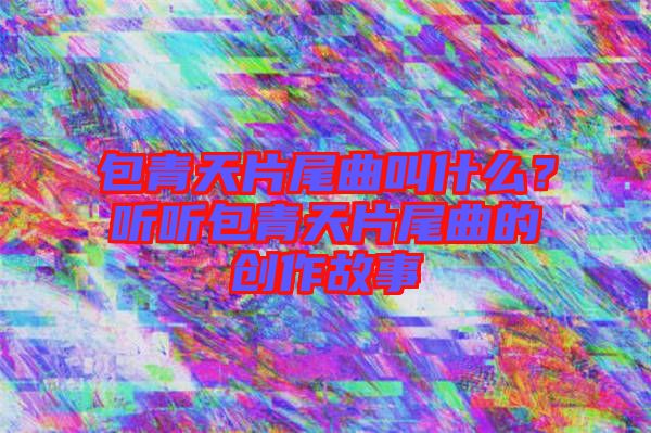 包青天片尾曲叫什么？聽聽包青天片尾曲的創(chuàng)作故事