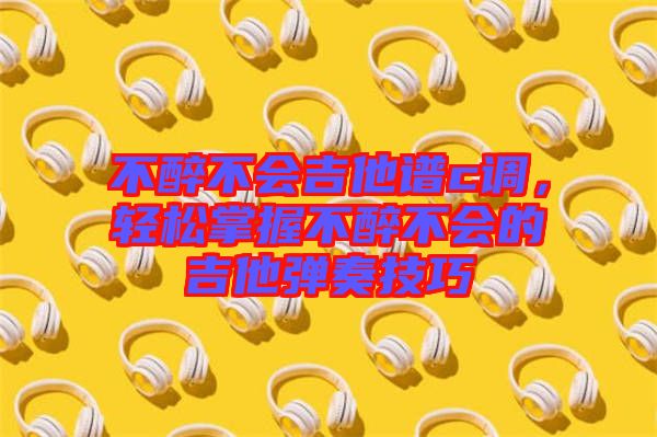 不醉不會吉他譜c調(diào)，輕松掌握不醉不會的吉他彈奏技巧