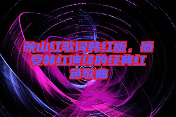 映山紅歌詞韓紅版，感受韓紅演繹的經(jīng)典紅色歌曲