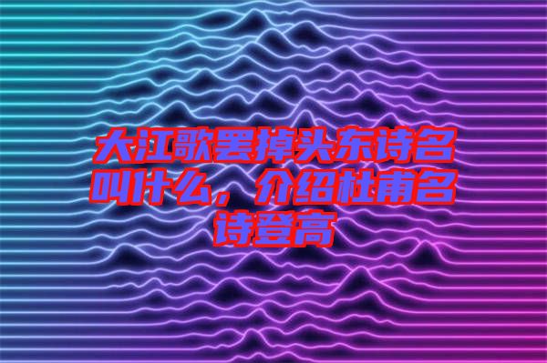 大江歌罷掉頭東詩名叫什么，介紹杜甫名詩登高