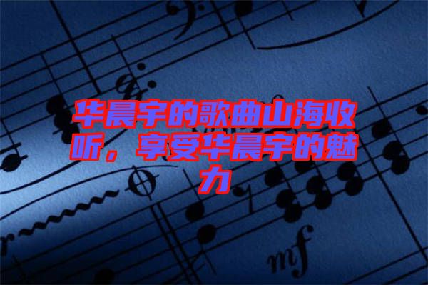華晨宇的歌曲山海收聽，享受華晨宇的魅力