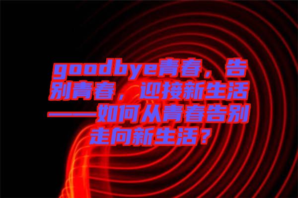 goodbye青春，告別青春，迎接新生活——如何從青春告別走向新生活？