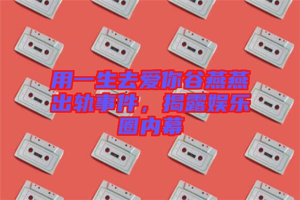 用一生去愛你谷燕燕出軌事件，揭露娛樂圈內(nèi)幕