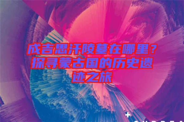 成吉思汗陵墓在哪里？探尋蒙古國(guó)的歷史遺跡之旅