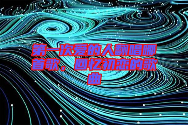 第一次愛的人翻唱哪首歌，回憶初戀的歌曲