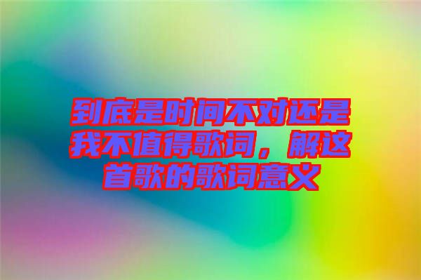 到底是時間不對還是我不值得歌詞，解這首歌的歌詞意義