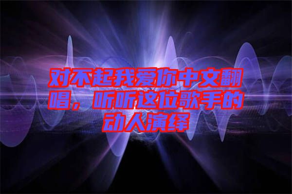 對(duì)不起我愛(ài)你中文翻唱，聽(tīng)聽(tīng)這位歌手的動(dòng)人演繹