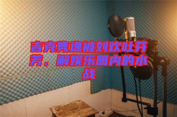 吉克雋逸被劉歡吐芬芳，解娛樂圈內(nèi)的水戰(zhàn)