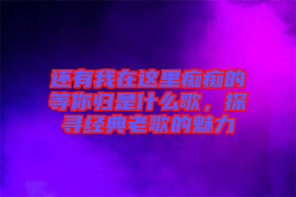 還有我在這里癡癡的等你歸是什么歌，探尋經(jīng)典老歌的魅力