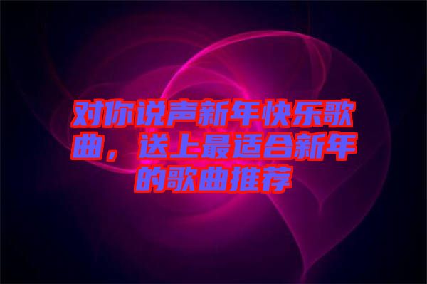 對你說聲新年快樂歌曲，送上最適合新年的歌曲推薦