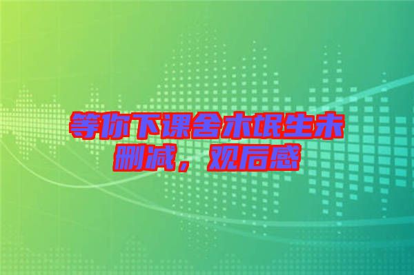 等你下課舍木氓生未刪減，觀后感