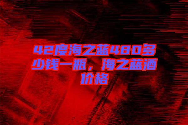 42度海之藍(lán)480多少錢一瓶，海之藍(lán)酒價格