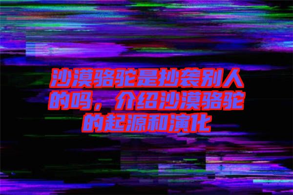 沙漠駱駝是抄襲別人的嗎，介紹沙漠駱駝的起源和演化