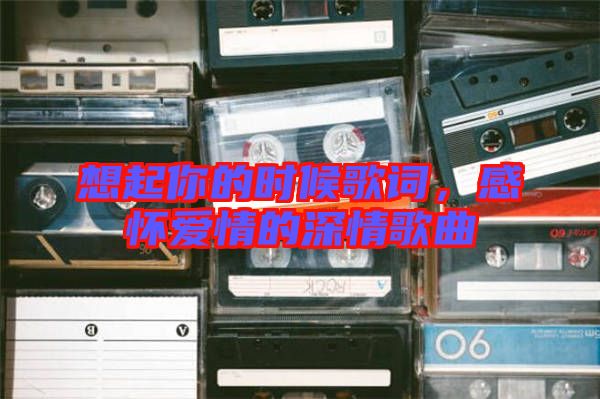 想起你的時(shí)候歌詞，感懷愛(ài)情的深情歌曲