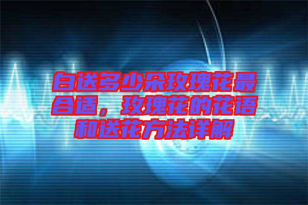白送多少朵玫瑰花最合適，玫瑰花的花語(yǔ)和送花方法詳解
