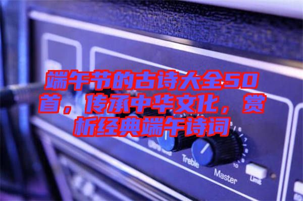 端午節(jié)的古詩(shī)大全50首，傳承中華文化，賞析經(jīng)典端午詩(shī)詞