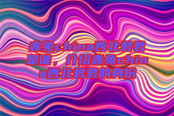 赤兔china西北君君是誰(shuí)，介紹赤兔china西北君君的身份