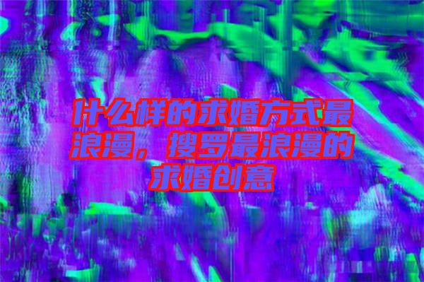 什么樣的求婚方式最浪漫，搜羅最浪漫的求婚創(chuàng)意