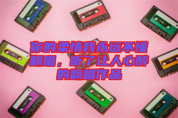 你的柔情我永遠不懂翻唱，聽了讓人心醉的翻唱作品
