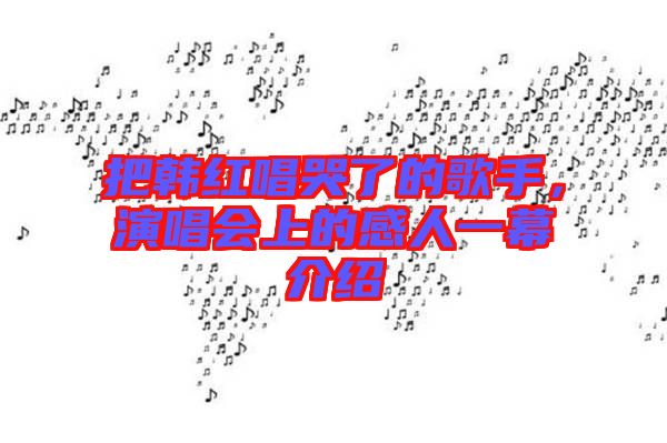 把韓紅唱哭了的歌手，演唱會(huì)上的感人一幕介紹