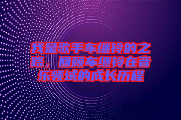 我是歌手車?yán)^鈴的之路，回顧車?yán)^鈴在音樂(lè)領(lǐng)域的成長(zhǎng)歷程