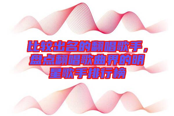 比較出名的翻唱歌手，盤(pán)點(diǎn)翻唱歌曲界的明星歌手排行榜