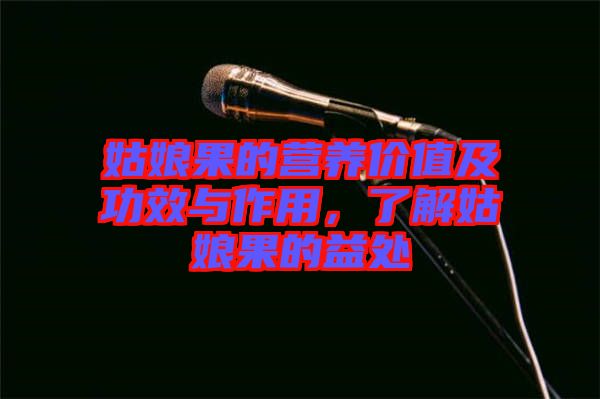 姑娘果的營(yíng)養(yǎng)價(jià)值及功效與作用，了解姑娘果的益處