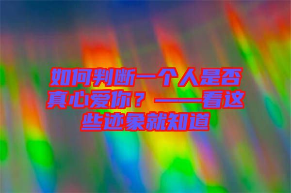 如何判斷一個人是否真心愛你？——看這些跡象就知道