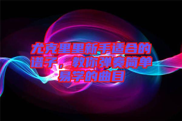 尤克里里新手適合的譜子，教你彈奏簡單易學(xué)的曲目