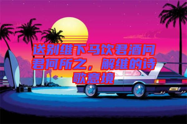 送別維下馬飲君酒問(wèn)君何所之，解維的詩(shī)歌意境