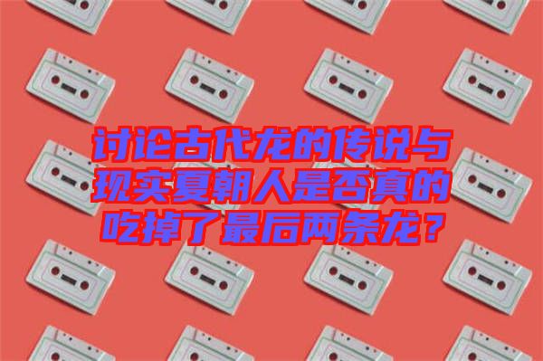 討論古代龍的傳說與現(xiàn)實(shí)夏朝人是否真的吃掉了最后兩條龍？