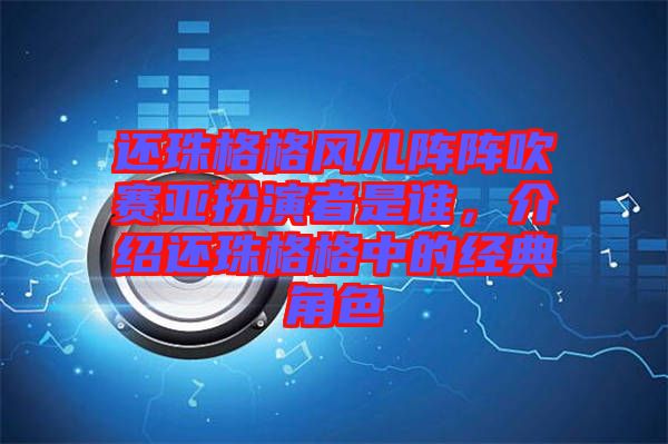 還珠格格風(fēng)兒陣陣吹賽亞扮演者是誰(shuí)，介紹還珠格格中的經(jīng)典角色