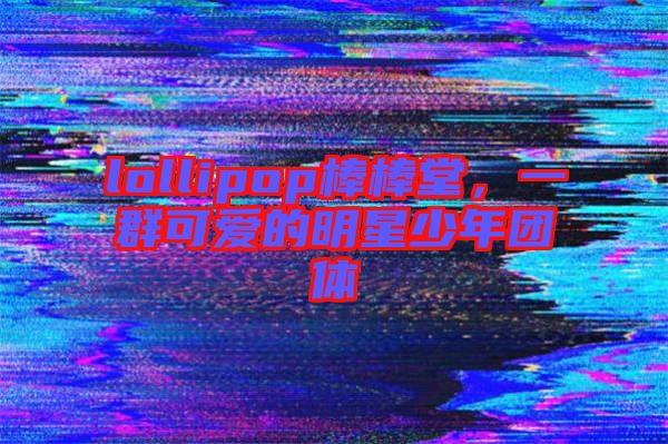 lollipop棒棒堂，一群可愛的明星少年團體