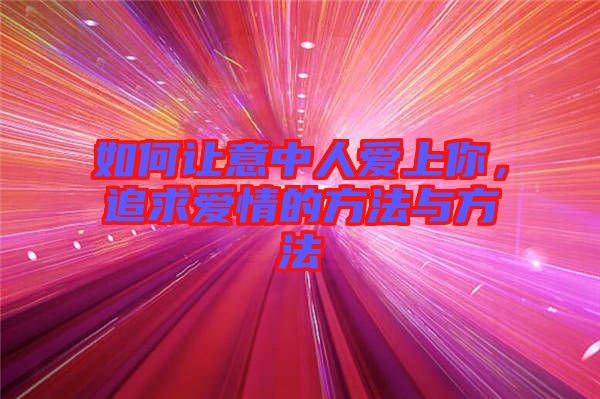 如何讓意中人愛上你，追求愛情的方法與方法