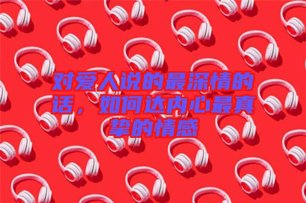 對愛人說的最深情的話，如何達內心最真摯的情感