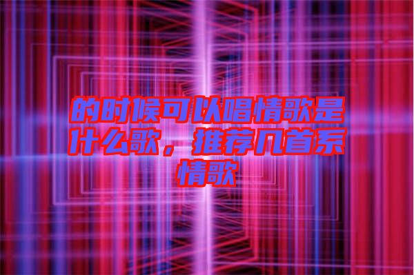 的時(shí)候可以唱情歌是什么歌，推薦幾首系情歌