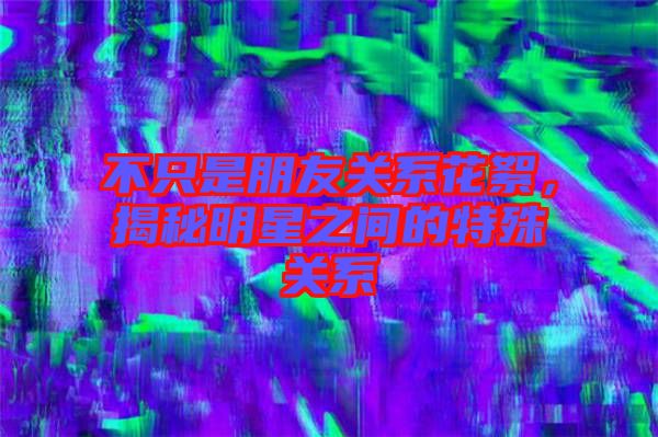 不只是朋友關(guān)系花絮，揭秘明星之間的特殊關(guān)系