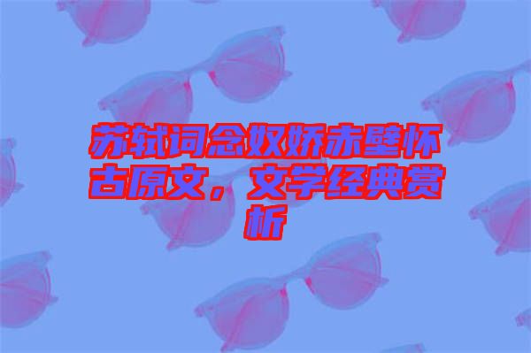 蘇軾詞念奴嬌赤壁懷古原文，文學經典賞析