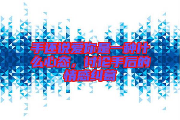 手還說愛你是一種什么心態(tài)，討論手后的情感糾葛