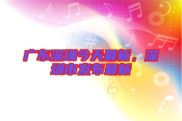 廣東深圳今天最新，深圳市發(fā)布最新