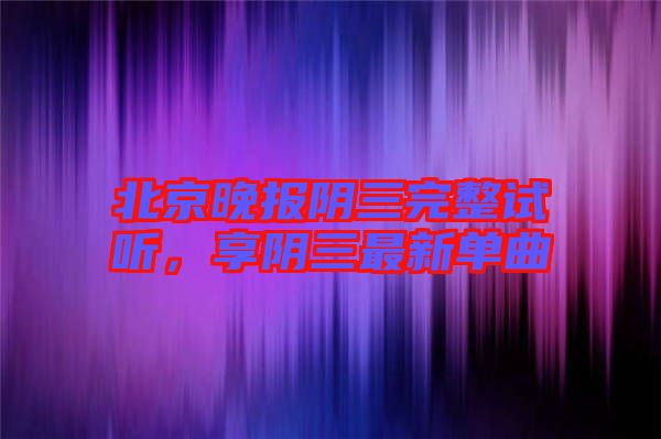 北京晚報(bào)陰三完整試聽(tīng)，享陰三最新單曲
