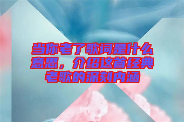 當(dāng)你老了歌詞是什么意思，介紹這首經(jīng)典老歌的深刻內(nèi)涵