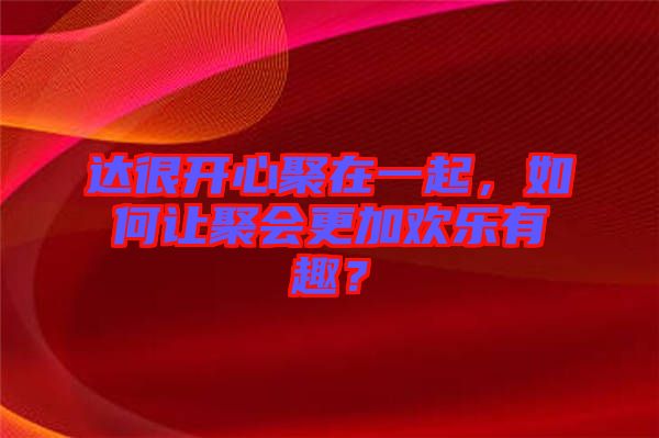 達(dá)很開心聚在一起，如何讓聚會更加歡樂有趣？