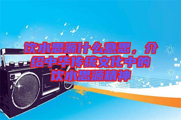 飲水思源什么意思，介紹中華傳統(tǒng)文化中的飲水思源精神